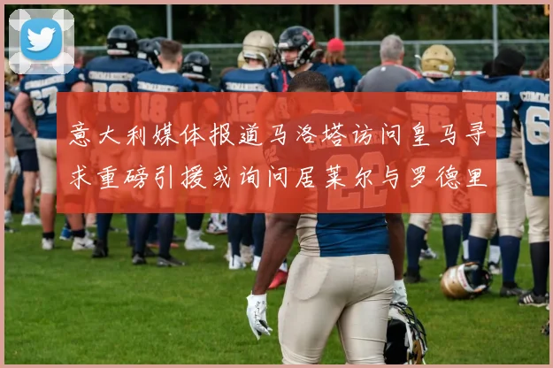 意大利媒体报道马洛塔访问皇马寻求重磅引援或询问居莱尔与罗德里戈