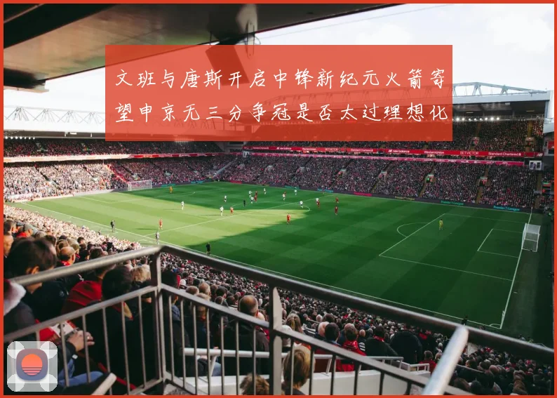 文班与唐斯开启中锋新纪元火箭寄望申京无三分争冠是否太过理想化