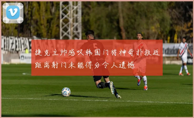 捷克主帅感叹韩国门将神奇扑救近距离射门未能得分令人遗憾