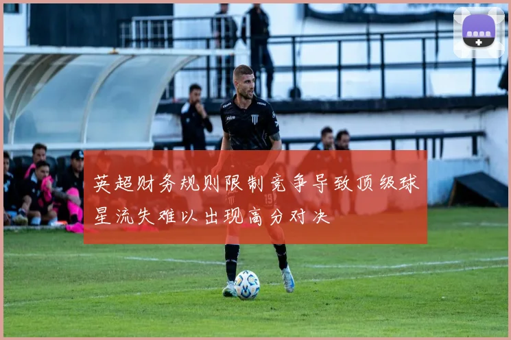 英超财务规则限制竞争导致顶级球星流失难以出现高分对决