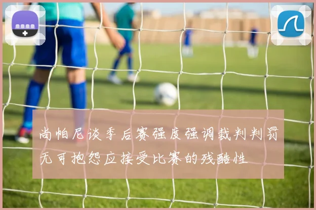 尚帕尼谈季后赛强度强调裁判判罚无可抱怨应接受比赛的残酷性