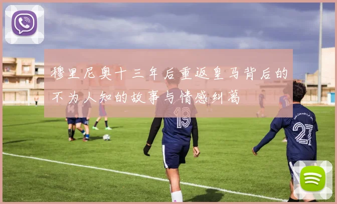 穆里尼奥十三年后重返皇马背后的不为人知的故事与情感纠葛