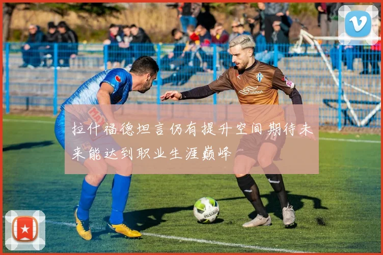 拉什福德坦言仍有提升空间期待未来能达到职业生涯巅峰
