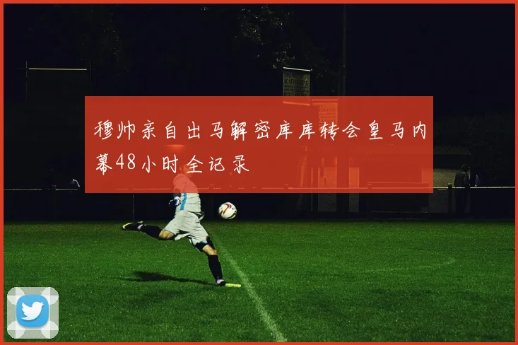 穆帅亲自出马解密库库转会皇马内幕48小时全记录