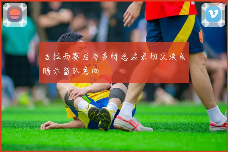 吉拉西赛后与多特总监亲切交谈或暗示留队意向