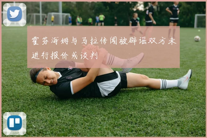 霍芬海姆与马拉传闻被辟谣双方未进行报价或谈判