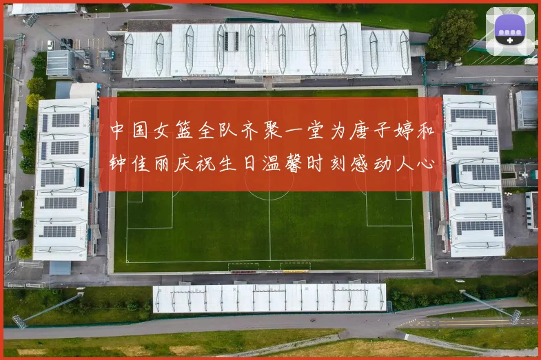 中国女篮全队齐聚一堂为唐子婷和钟佳丽庆祝生日温馨时刻感动人心