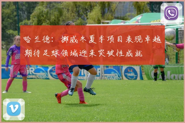 哈兰德：挪威冬夏季项目表现卓越期待足球领域迎来突破性成就